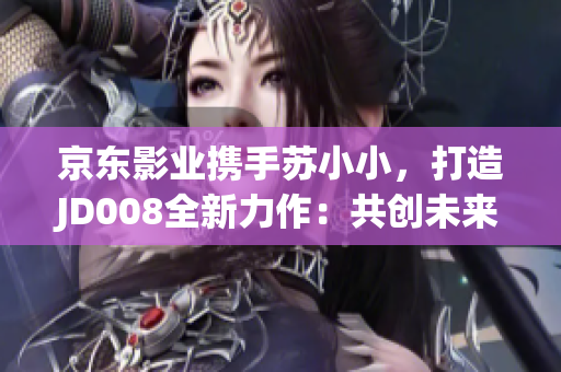 京東影業(yè)攜手蘇小小，打造JD008全新力作：共創(chuàng)未來的電影之旅