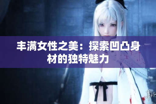 豐滿女性之美：探索凹凸身材的獨(dú)特魅力
