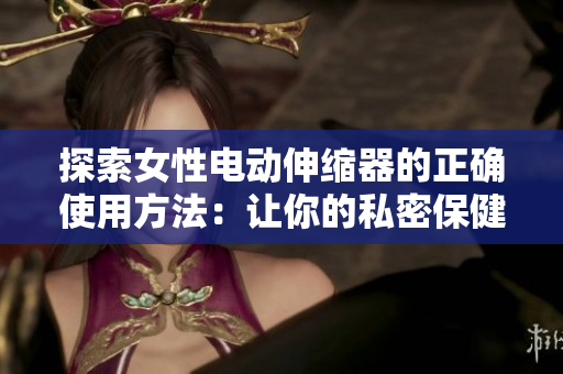 探索女性電動(dòng)伸縮器的正確使用方法：讓你的私密保健更簡(jiǎn)單