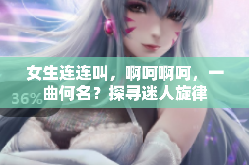 女生連連叫，啊呵啊呵，一曲何名？探尋迷人旋律