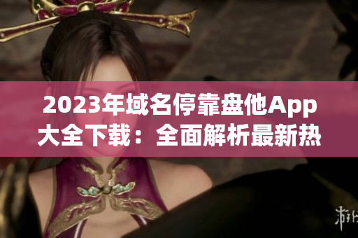 2023年域名?？勘P他App大全下載：全面解析最新熱門應(yīng)用！