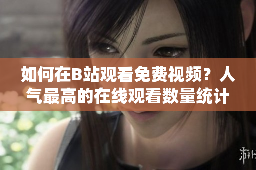 如何在B站觀看免費視頻？人氣最高的在線觀看數(shù)量統(tǒng)計在哪里？