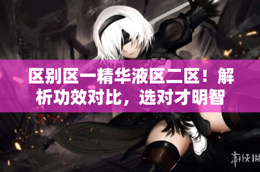區(qū)別區(qū)一精華液區(qū)二區(qū)！解析功效對比，選對才明智