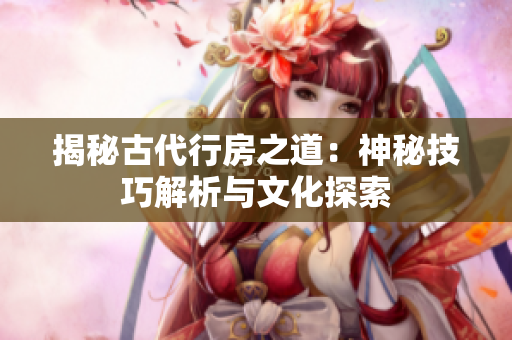 揭秘古代行房之道：神秘技巧解析與文化探索