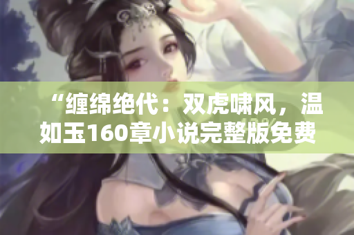 “纏綿絕代：雙虎嘯風，溫如玉160章小說完整版免費閱讀！”