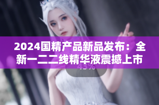 2024國精產品新品發(fā)布：全新一二二線精華液震撼上市