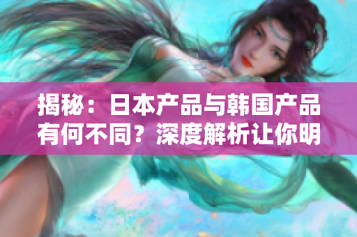 揭秘：日本產(chǎn)品與韓國產(chǎn)品有何不同？深度解析讓你明白兩國產(chǎn)品的區(qū)別與特點