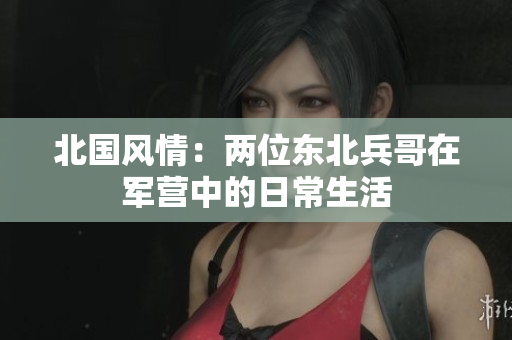 北國風(fēng)情：兩位東北兵哥在軍營中的日常生活