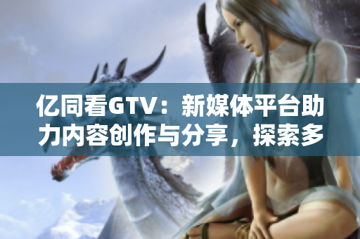 億同看GTV：新媒體平臺助力內(nèi)容創(chuàng)作與分享，探索多元化視野