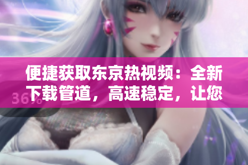 便捷獲取東京熱視頻：全新下載管道，高速穩(wěn)定，讓您輕松享受精彩影片！