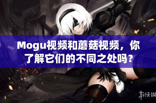 Mogu視頻和蘑菇視頻，你了解它們的不同之處嗎？
