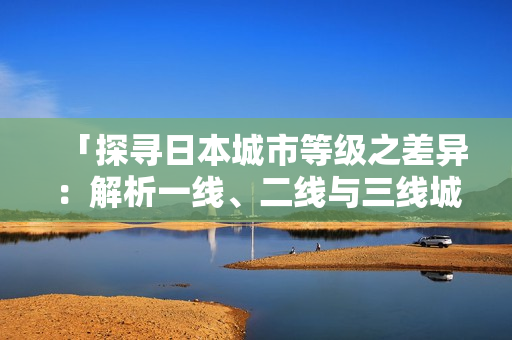 「探尋日本城市等級之差異：解析一線、二線與三線城市的特色與優(yōu)勢」