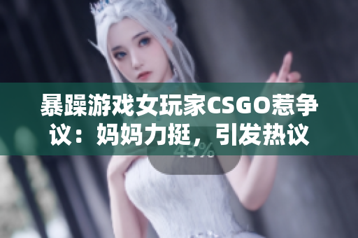 暴躁游戲女玩家CSGO惹爭(zhēng)議：媽媽力挺，引發(fā)熱議
