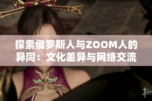 探索俄羅斯人與ZOOM人的異同：文化差異與網(wǎng)絡(luò)交流之別