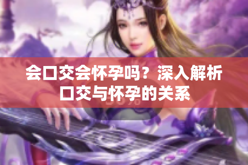 會(huì)口交會(huì)懷孕嗎？深入解析口交與懷孕的關(guān)系