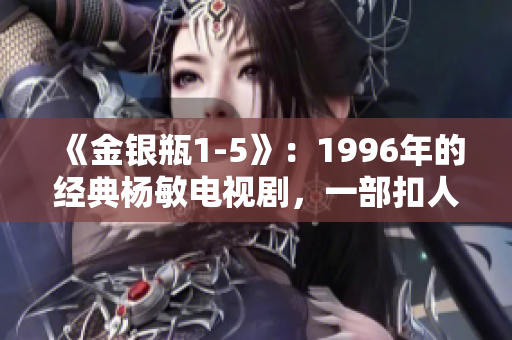 《金銀瓶1-5》：1996年的經(jīng)典楊敏電視劇，一部扣人心弦的古裝愛情劇。