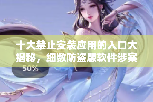 十大禁止安裝應(yīng)用的入口大揭秘，細(xì)數(shù)防盜版軟件涉案重地