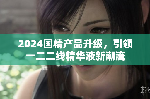 2024國精產(chǎn)品升級，引領(lǐng)一二二線精華液新潮流