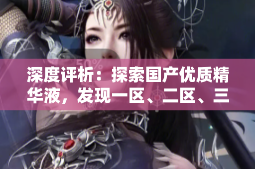 深度評(píng)析：探索國產(chǎn)優(yōu)質(zhì)精華液，發(fā)現(xiàn)一區(qū)、二區(qū)、三區(qū)的卓越之處
