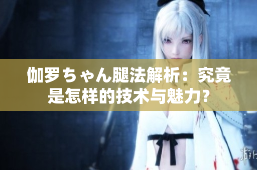 伽羅ちゃん腿法解析：究竟是怎樣的技術(shù)與魅力？