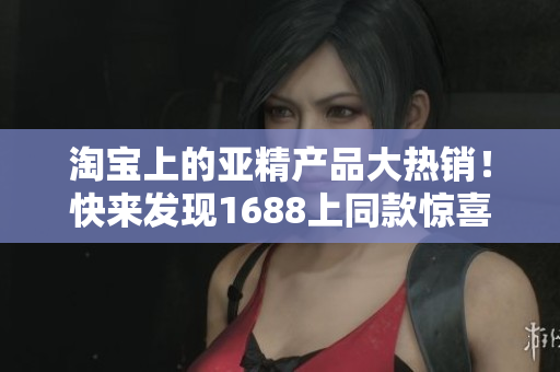 淘寶上的亞精產(chǎn)品大熱銷！快來發(fā)現(xiàn)1688上同款驚喜價格！
