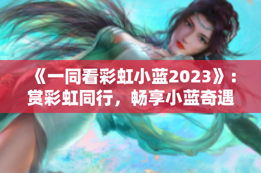 《一同看彩虹小藍(lán)2023》：賞彩虹同行，暢享小藍(lán)奇遇。