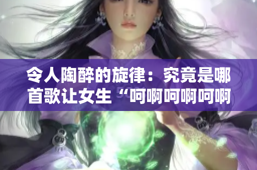 令人陶醉的旋律：究竟是哪首歌讓女生“呵啊呵啊呵啊”？解析背后的音樂(lè)魔力