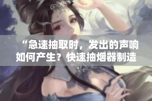 “急速抽取時(shí)，發(fā)出的聲響如何產(chǎn)生？快速抽煙器制造者揭秘！”