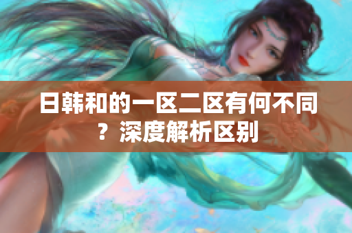 日韓和的一區(qū)二區(qū)有何不同？深度解析區(qū)別