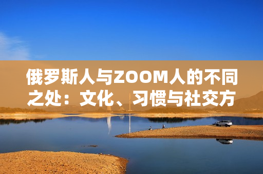 俄羅斯人與ZOOM人的不同之處：文化、習慣與社交方式