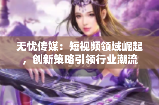 無(wú)憂傳媒：短視頻領(lǐng)域崛起，創(chuàng)新策略引領(lǐng)行業(yè)潮流