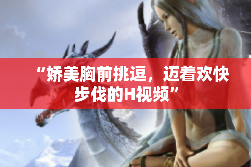 “嬌美胸前挑逗，邁著歡快步伐的H視頻”