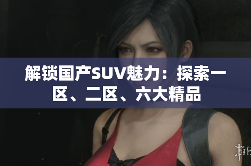 解鎖國產(chǎn)SUV魅力：探索一區(qū)、二區(qū)、六大精品