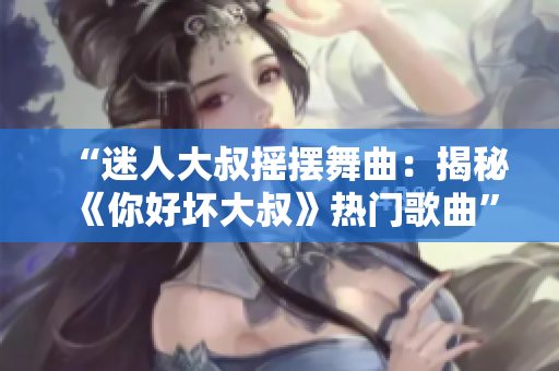 “迷人大叔搖擺舞曲：揭秘《你好壞大叔》熱門歌曲”