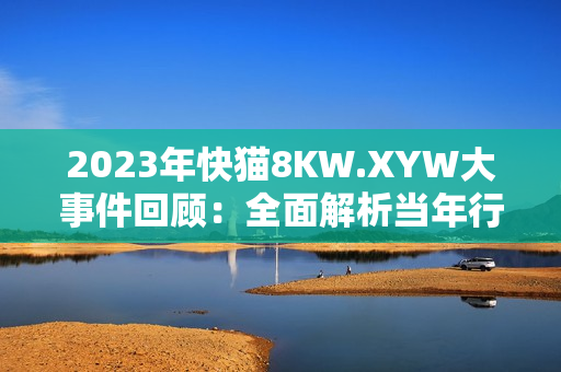 2023年快貓8KW.XYW大事件回顧：全面解析當年行業(yè)巨變