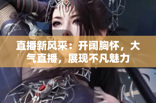 直播新風(fēng)采：開闊胸懷，大氣直播，展現(xiàn)不凡魅力