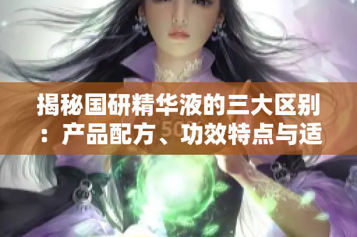 揭秘國研精華液的三大區(qū)別：產(chǎn)品配方、功效特點與適用人群