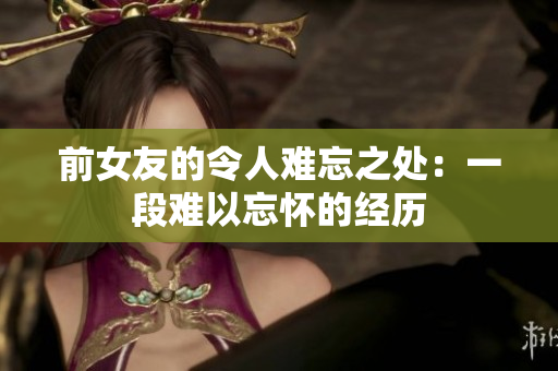 前女友的令人難忘之處：一段難以忘懷的經(jīng)歷
