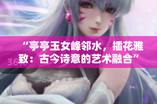 “亭亭玉女峰鄰水，插花雅致：古今詩(shī)意的藝術(shù)融合”
