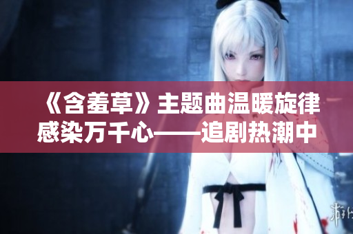 《含羞草》主題曲溫暖旋律感染萬(wàn)千心——追劇熱潮中的治愈力量