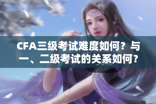 CFA三級考試難度如何？與一、二級考試的關(guān)系如何？
