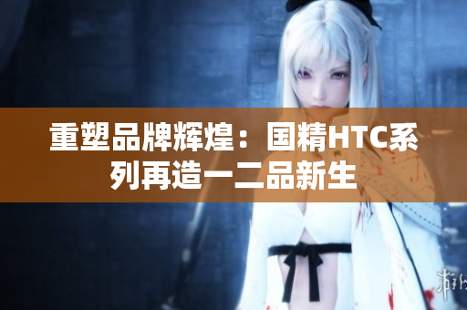 重塑品牌輝煌：國精HTC系列再造一二品新生