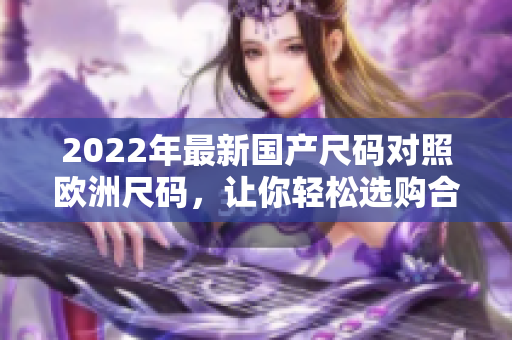 2022年最新國(guó)產(chǎn)尺碼對(duì)照歐洲尺碼，讓你輕松選購(gòu)合身的服裝