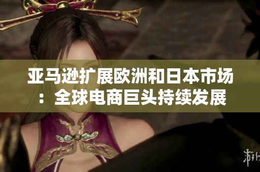 亞馬遜擴(kuò)展歐洲和日本市場(chǎng)：全球電商巨頭持續(xù)發(fā)展