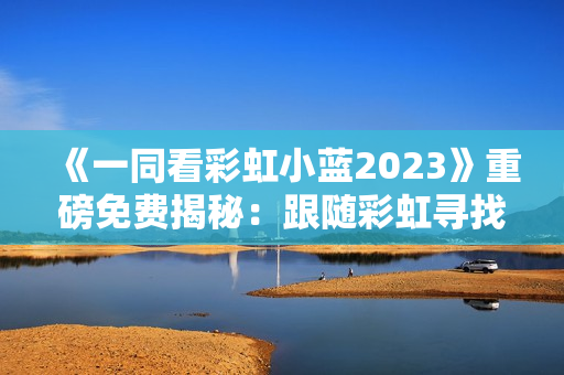 《一同看彩虹小藍(lán)2023》重磅免費(fèi)揭秘：跟隨彩虹尋找希望的新征程