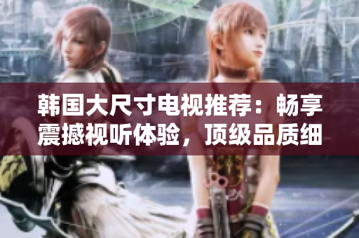 韓國大尺寸電視推薦：暢享震撼視聽體驗，頂級品質細節(jié)揭秘