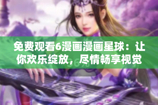 免費觀看6漫畫漫畫星球：讓你歡樂綻放，盡情暢享視覺盛宴