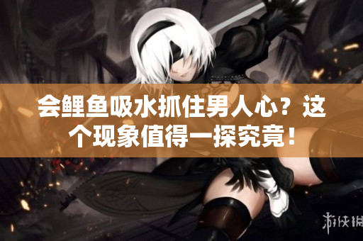 會鯉魚吸水抓住男人心？這個現(xiàn)象值得一探究竟！