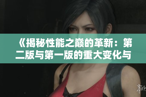 《揭秘性能之巔的革新：第二版與第一版的重大變化與改進》