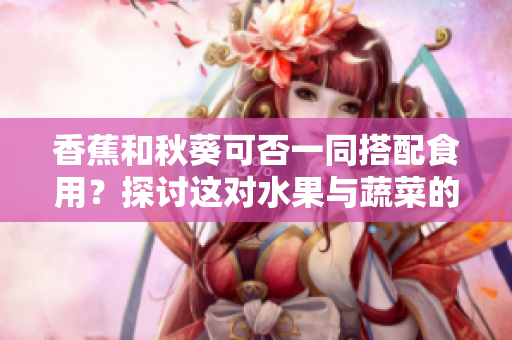 香蕉和秋葵可否一同搭配食用？探討這對水果與蔬菜的兼容性
